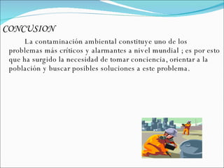 CONCUSION  La contaminación ambiental constituye uno de los problemas más críticos y alarmantes a nivel mundial ; es por esto que ha surgido la necesidad de tomar conciencia, orientar a la población y buscar posibles soluciones a este problema. 