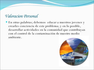Valoracion Personal En otras palabras; debemos  educar a nuestros jovenes y crearles conciencia de este problema; y en lo posible,  desarrollar actividades en la comunidad que contribuyan con el control de la contaminación de nuestro medio ambiente.  