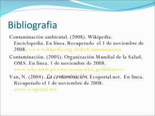 Bibliografia  Contaminación ambiental. (2008). Wikipedia.  Enciclopedia. En línea. Recuperado  el 1 de noviembre de 2008.  www.wikipedia.org./wiki/Contaminacion  Contaminación. (2005). Organización Mundial de la Salud. OMS. En linea. 1 de noviembre de 2008.  www.who.int/topics/environmental_pollution/es/   Van, N. (2004).  La contaminación . Ecoportal.net.  En linea.  Recuperado el 1 de noviembre de 2008.  www.ecoportal.net   