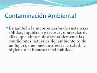 Contaminación Ambiental  Es también la incorporación de sustancias sólidas, liquidas o gaseosas, o mezclas de ellas, que alteren desfavorablemente las condiciones naturales del ambiente (o de un lugar), que puedan afectar la salud, la higiene o el bienestar del público.  