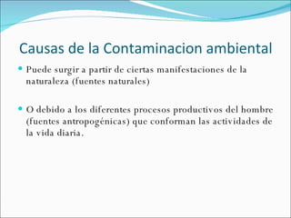 Causas de la Contaminacion ambiental Puede surgir a partir de ciertas manifestaciones de la naturaleza (fuentes naturales) O debido a los diferentes procesos productivos del hombre (fuentes antropogénicas) que conforman las actividades de la vida diaria.  