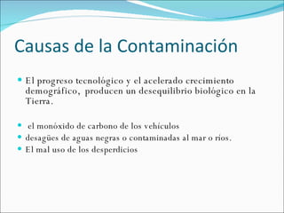 Causas de la  Contaminación   El progreso tecnológico y el acelerado crecimiento demográfico,  producen un desequilibrio biológico en la Tierra.  el monóxido de carbono de los vehículos desagües de aguas negras o contaminadas al mar o ríos. El mal uso de los desperdicios 