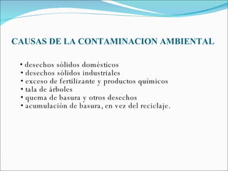 CAUSAS DE LA CONTAMINACION AMBIENTAL •  desechos sólidos domésticos • desechos sólidos industriales • exceso de fertilizante y productos químicos • tala de árboles  • quema de basura y otros desechos • acumulación de basura, en vez del reciclaje. 