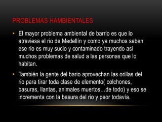 PROBLEMAS HAMBIENTALES
• El mayor problema ambiental de barrio es que lo
atraviesa el rio de Medellín y como ya muchos saben
ese rio es muy sucio y contaminado trayendo así
muchos problemas de salud a las personas que lo
habitan.
• También la gente del bario aprovechan las orillas del
rio para tirar toda clase de elemento( colchones,
basuras, llantas, animales muertos…de todo) y eso se
incrementa con la basura del rio y peor todavía.
 