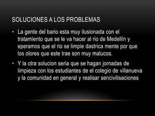 SOLUCIONES A LOS PROBLEMAS
• La gente del bario esta muy ilusionada con el
tratamiento que se le va hacer al rio de Medellín y
eperamos que el rio se limpie dastrica mente por que
los olores que este trae son muy malucos.
• Y la otra solucion seria que se hagan jornadas de
limpieza con los estudiantes de el colegio de villanueva
y la comunidad en general y realisar sencivilisaciones
 