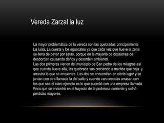 Vereda Zarzal la luz
La mayor problemática de la vereda son las quebradas principalmente
La luisa, La cuesta y los aguacates ya que cada vez que llueve la zona
se llena de pavor por éstas, porque en la mayoría de ocasiones de
desbordan causando daños y desorden ambiental.
Las dos primeras vienen del municipio de San pedro de los milagros así
que cuando llueve allá, las quebrada van creciendo a medida que baja y
arrastra lo que se encuentre. Las dos se encuentran en cierto lugar y se
juntan con otra llamada la del salto y cuando van crecidas arrasan con
los que sea el claro ejemplo es lo que sucedió con una empresa llamada
Frico que se encontró en el trayecto de la poderosa corriente y sufrió
pérdidas mayores.
 