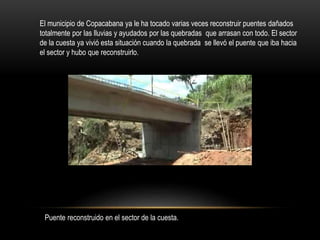 El municipio de Copacabana ya le ha tocado varias veces reconstruir puentes dañados
totalmente por las lluvias y ayudados por las quebradas que arrasan con todo. El sector
de la cuesta ya vivió esta situación cuando la quebrada se llevó el puente que iba hacia
el sector y hubo que reconstruirlo.
Puente reconstruido en el sector de la cuesta.
 