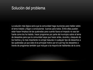 Solución del problema.
La solución más lógica sería que la comunidad haga reuniones para hablar sobre
el tema tratado y llegar a conclusiones buenas para todos. Entre ellas pueden
estar hacer limpieza de las quebradas para cuando llueva el impacto no sea tan
fuerte como los ha habido, hacer programas por parte del municipio sobre el tema
de desastres para que la comunidad sepa que hacer antes, durante y después de
los hechos y la mas importante no arrojar basuras ni cualquier tipo de desechos a
las quebradas ya que este el es principal motivo por el cual hay los desastres a
través de programas también que incluyan a la mayoría de habitantes de la zona.
 