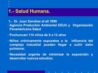 1.- Salud Humana.   1.-  Dr. Juan Sanchez et all 1999 Agencia Protección Ambiental EEUU y  Organización Panamericana Salud  Puchuncaví 114 niños de 6 a 12 años Niños crónicamente expuestos a la  influencia del complejo industrial pueden llegar a sufrir daño pulmonar. Necesidad urgente de minimizar la exposición y desarrollar nuevos estudios. 