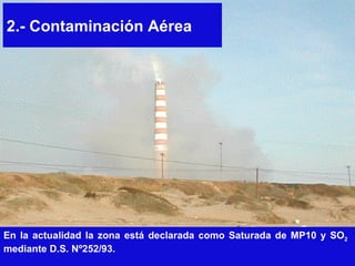 2.- Contaminación Aérea En la actualidad la zona está declarada como Saturada de MP10 y SO 2   mediante D.S. Nº252/93.  