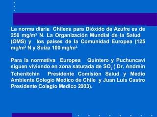 La norma diaria  Chilena para Dióxido de Azufre es de 250 mg/m 3  N. La Organización Mundial de la Salud  (OMS) y  los países de la Comunidad Europea (125 mg/m 3  N y Suiza 100 mg/m 3.   Para la normativa  Europea  Quintero y Puchuncaví siguen viviendo en zona saturada de SO 2  ( Dr. Andrein Tchenitchin  Presidente Comisión Salud y Medio Ambiente Colegio Medico de Chile  y Juan Luis Castro Presidente Colegio Medico 2003).   