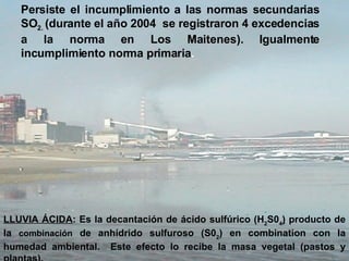 Persiste el incumplimiento a las normas secundarias SO 2.  (durante el año 2004  se registraron 4 excedencias a la norma en Los Maitenes).  Igualmente incumplimiento norma primaria .   LLUVIA ÁCIDA : Es la decantación de ácido sulfúrico (H 2 S0 4 )  producto de la  combinación  de anhídrido sulfuroso (S0 2 ) en combination con la humedad ambiental.  Este efecto lo recibe la masa vegetal (pastos y plantas). 