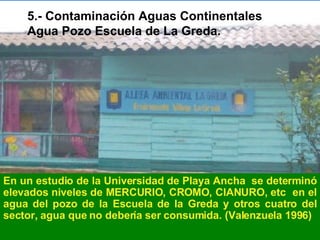 5.- Contaminación Aguas Continentales Agua Pozo Escuela de La Greda. En un estudio de la Universidad de Playa Ancha  se determinó elevados niveles de MERCURIO, CROMO, CIANURO, etc  en el agua del pozo de la Escuela de la Greda y otros cuatro del sector, agua que no debería ser consumida. (Valenzuela 1996)  