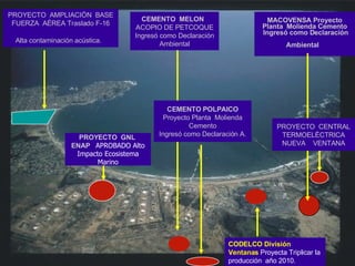 MACOVENSA Proyecto Planta  Molienda Cemento  Ingresó como Declaración Ambiental   CEMENTO  MELON  ACOPIO DE PETCOQUE Ingresó como Declaración Ambiental PROYECTO  GNL  ENAP  APROBADO Alto Impacto Ecosistema Marino PROYECTO  AMPLIACIÓN  BASE FUERZA  AÉREA Traslado F-16 Alta contaminación acústica.   CEMENTO POLPAICO  Proyecto Planta  Molienda Cemento Ingresó como Declaración A. CODELCO División Ventanas  Proyecta Triplicar la producción  año 2010. PROYECTO  CENTRAL TERMOELÉCTRICA NUEVA  VENTANA 