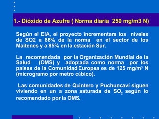 1.- Dióxido de Azufre ( Norma diaria  250 mg/m3 N)   Según el EIA, el proyecto incrementara los  niveles de SO2 a 86% de la norma  en el sector de los Maitenes y a 85% en la estación Sur. La  recomendada  por la Organización Mundial de la Salud  (OMS) y  adoptada como norma  por los países de la Comunidad Europea es de 125 mg/m 3  N (microgramo por metro cúbico). La s comunidades de Quintero y Puchuncaví siguen viviendo en un a zona saturada de SO 2   según lo recomendado por la OMS. 