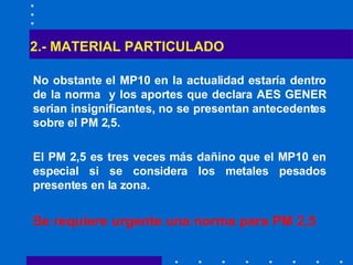2.- MATERIAL PARTICULADO No obstante el MP10 en la actualidad estaría dentro de la norma  y los aportes que declara AES GENER serían insignificantes, no se presentan antecedentes sobre el PM 2,5. El PM 2,5 es tres veces más dañino que el MP10 en especial si se considera los metales pesados presentes en la zona. Se requiere urgente una norma para PM 2,5   