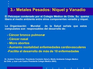 3.- Metales Pesados: Níquel y Vanadio El Petcoque  condenado por el Colegio Médico de Chile . S u  quema libera al medio ambiente entre otros componentes vanadio y níquel . La Organización  Mundial  de la Salud  señala que estos  compuestos son  responsables del desarrollo de : - C áncer bronco pulmonar  - Cáncer  nasal  - M icro abortos  - A umento mortalidad enfermedades   cardiovasculares -F acilita el desarrollo de más de 10 enfermedades Dr. Andrein Tchenitchin  Presidente Comisión Salud y Medio Ambiente Colegio Medico de Chile  y Juan Luis Castro Presidente Colegio Medico 2003). 