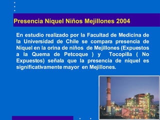 Presencia Níquel Niños Mejillones 2004 En estudio realizado por la Facultad de Medicina de la Universidad de Chile  se compara presencia de Níquel en la orina de niños  de Mejillones (Expuestos a la Quema de Petcoque ) y  Tocopilla ( No Expuestos) señala que la presencia de níquel es significativamente mayor  en Mejillones.  