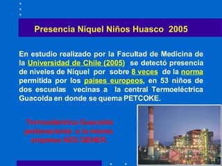 Presencia Níquel Niños Huasco  2005 En estudio realizado por la Facultad de Medicina de la  Universidad de Chile (2005)   se detectó presencia de niveles de Níquel  por  sobre  8 veces   de la  norma  permitida por los  países europeos , en 53 niños de dos escuelas  vecinas a  la central Termoeléctrica  Guacolda  en donde se quema PETCOKE . Termoeléctrica  Guacolda  perteneciente  a la misma  empresa AES GENER . 