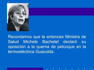 Recordamos que la entonces Ministra de Salud Michele Bachelet declaró su oposición a la quema de petcoque en la termoeléctrica Guacolda. 