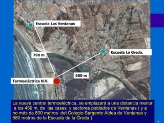 La nueva central termoeléctrica, se emplazará a una distancia menor  a los  45 0 m. de  las casas  y sectores poblados de Ventanas ( y a no más de 800 metros  del Colegio Sargento Aldea de Ventanas y 680 metros de la Escuela de la Greda.) 790 m 680 m Termoeléctrica N.V. Escuela Las Ventanas  Escuela La Greda. 
