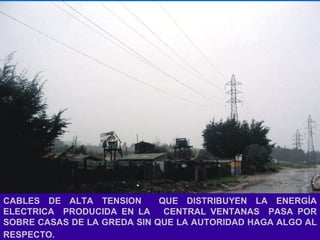 CABLES DE ALTA TENSION  QUE DISTRIBUYEN LA ENERGÍA ELECTRICA  PRODUCIDA EN LA  CENTRAL VENTANAS  PASA POR SOBRE CASAS DE LA GREDA SIN QUE LA AUTORIDAD HAGA ALGO AL RESPECTO.   
