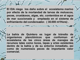 El EIA niega  los daño sobre el  ecosistema marino por efecto de la mortandad de larvas de moluscos, peces, crustáceos, algas, etc. contenidos en el agua de mar succionada y  empleada en el sistema de enfriamiento del condensador.  ( 30.000 m 3 /Hora) . La bahía de Quintero es lugar de tránsito de organismos planctónicos que conforman el ecosistema de las cinco áreas de manejos de recursos tales como locos, lapas y erizo existentes dentro de la bahía y de su entorno inmediato, así como de numerosos peces de importante valor comercial.  