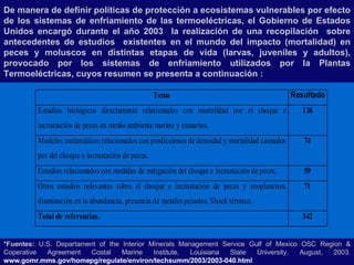 De manera de definir políticas de protección a ecosistemas vulnerables por efecto de los sistemas de enfriamiento de las termoeléctricas, el Gobierno de Estados Unidos encargó durante el año 2003  la realización de una recopilación  sobre antecedentes de estudios  existentes en el mundo del impacto (mortalidad) en peces y moluscos en distintas etapas de vida (larvas, juveniles y adultos), provocado por los sistemas de enfriamiento utilizados por la Plantas Termoeléctricas, cuyos resumen se presenta a continuación : *Fuentes:  U.S. Departament of the Interior Minerals Management Service Gulf of Mexico OSC Region & Coperative Agreement Costal Marine Institute, Louisiana State University. August, 2003.  www.gomr.mms.gov/homepg/regulate/environ/techsumm/2003/2003-040.html 