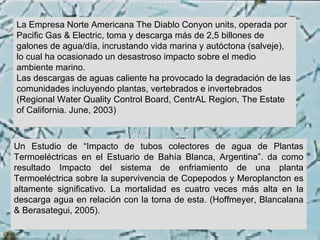 La Empresa Norte Americana The Diablo Conyon units, operada por Pacific Gas & Electric, toma y descarga más de 2,5 billones de galones de agua/día, incrustando vida marina y autóctona (salveje), lo cual ha ocasionado un desastroso impacto sobre el medio ambiente marino. Las descargas de aguas caliente ha provocado la degradación de las comunidades incluyendo plantas, vertebrados e invertebrados (Regional Water Quality Control Board, CentrAL Region, The Estate of California. June, 2003)  Un Estudio de “Impacto de tubos colectores de agua de Plantas Termoeléctricas en el Estuario de Bahía Blanca, Argentina”. da como resultado Impacto del sistema de enfriamiento de una planta Termoeléctrica sobre la supervivencia de Copepodos y Meroplancton es altamente significativo. La mortalidad es cuatro veces más alta en la descarga agua en relación con la toma de esta. (Hoffmeyer, Blancalana & Berasategui, 2005). 