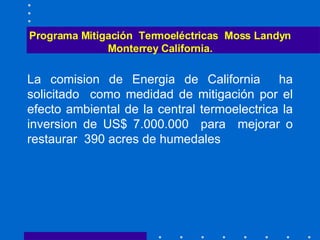 Programa Mitigación  Termoeléctricas  Moss Landyn Monterrey California. La comision de Energia de California  ha solicitado  como medidad de mitigación por el efecto ambiental de la central termoelectrica la inversion de US$ 7.000.000  para  mejorar o restaurar  390 acres de humedales 