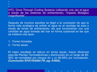 OTC, Once Through Cooling Systems (utilizando una vez el agua a través de los sistemas de enfriamiento), “Impacto Biológico insignificante”. Después de muchos estudios se llegó a la conclusión de que la forma más ecológica de enfriar el agua es el reciclaje de esta a través de torres de enfriamiento, las que funcionarían con una cantidad de agua tomada del mar en forma ocasional en las que se midieron dos tipos: 1.- Torres húmedas 2.- Torres secas El mejor resultado se obtuvo en torres secas, mayor eficiencia para las Plantas Termoeléctricas y disminución en un rango de 80- 95% de mortalidad por choque en y un 60-95% por incrustación.  (Conclusión EPA7/9/2004 FR, pg: 41605). 