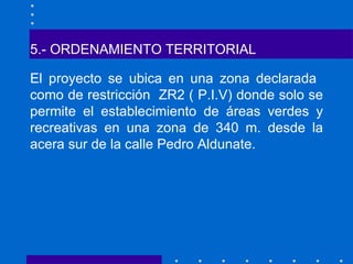5.- ORDENAMIENTO TERRITORIAL El proyecto se ubica en una zona declarada  como de restricción  ZR2 ( P.I.V) donde solo se permite el establecimiento de áreas verdes y recreativas en una zona de 340 m. desde la acera sur de la calle Pedro Aldunate. 