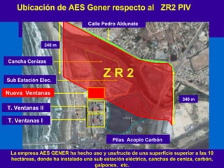Ubicación de AES Gener respecto al  ZR2 PIV  T. Ventanas I  T. Ventanas II  Pilas  Acopio Carbón   Nueva  Ventanas 340 m 340 m Cancha Cenizas   Sub Estación Elec.   Calle Pedro Aldunate   La empresa AES GENER ha hecho uso y usufructo de una superficie superior a las 10 hectáreas, donde ha instalado una sub estación eléctrica, canchas de ceniza, carbón, galpones,  etc. Z R 2 