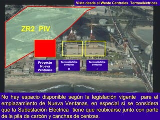No hay espacio disponible según la legislación vigente  para el emplazamiento de Nueva Ventanas, en especial si se considera que la Subestación Eléctrica  tiene que reubicarse junto con parte de la pila de carbón y canchas de cenizas. ZR2  PIV Proyecto Nueva Ventanas Termoeléctrica Ventanas II Termoeléctrica Ventanas I Vista desde el Weste Centrales  Termoeléctricas 