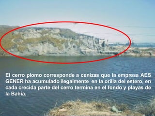 El cerro plomo corresponde a cenizas que la empresa AES GENER ha acumulado ilegalmente  en la orilla del estero, en cada crecida parte del cerro termina en el fondo y playas de la Bahía. 