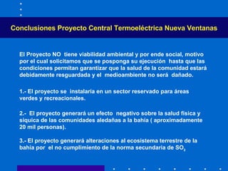 Conclusiones  Proyecto Central Termoeléctrica Nueva Ventanas El Proyecto NO  tiene viabilidad ambiental y por ende social, motivo por el cual solicitamos que se posponga su ejecución  hasta que las condiciones permitan garantizar que la salud de la comunidad estará debidamente resguardada y el  medioambiente no será  dañado . 1.- El proyecto se  instalaría en un sector reservado para áreas verdes y recreacionales. 2 .-  El proyecto generar á  un efecto  negativo sobre la salud física y síquica de las comunidades aledañas a la bahía ( aproximadamente 20 mil personas).    3 .- El proyecto generará alteraciones al ecosistema terrestre de la bahía por  el no cumplimiento de la norma secundaria de SO 2 