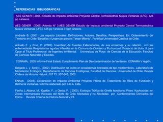 REFERENCIAS  BIBLIOGRÁFICAS     AES GENER ( 2005) Estudio de Impacto ambiental Proyecto Central Termoelectrica Nueva Ventanas (LFC). 425 pp +anexos. AES GENER  (2006) Adenda N° 3 AES GENER Estudio de Impacto ambiental Proyecto Central Termoelectrica Nueva Ventanas (LFC). 425 pp +anexos 31pp+ Anexos.   Andrade B. (2001) Los espacio Litorales: Definiciones, Actores, Desafíos, Perspectivas. En: Ordenamiento del Territorio en Chile “Desafíos y Urgencias para el Tercer Milenio”. Pontifica Universidad Católica de Chile.    Arévalo E. y Cruz, C. (2003). Inventario de Fuentes Estacionarias, de sus emisiones y su relación  con las enfermedades Respiratorias agudas Infantiles en la Comuna de Quintero y Puchuncaví. Proyecto de título  II para Optar al Título Profesional  de Ingeniero Ambiental.  Universidad de Playa  de Ciencias de la Educación. Facultad de Ciencias Naturales y Exactas.      CONAMA,  2005 Informe Final Estado Cumplimiento Plan de Descontaminación de Ventanas. CONAMA V región.    Delgado L. y  Serey I. (2002). Distribución del cobre en ecosistemas forestales de tipo mediterráneo., Laboratorio de Modelación Ecológica, Departamento de Ciencias Ecológicas, Facultad de Ciencias, Universidad de Chile, Revista Chilena de Historia Natural. 557 75: 557-565, 2002   ENAMI,  (2004). Declaración de Impacto Ambiental Proyecto Planta de Tratamiento de Riles de Fundición y Refinería Ventanas. Informe elaborado por S.G.A. Ltda.   Fariña J.,Aldana, M., Ogalde, F., y Ojeda, P. ( 2000). Ecología Trófica de Girella leavifrons( Pises: Kyphosidae) en Zonas Intermareales Rocosas del Norte de Chile Afectadas y no Afectadas  por  Contaminantes Derivados del Cobre.  Revista Chilena de Historia Natural V.73.   