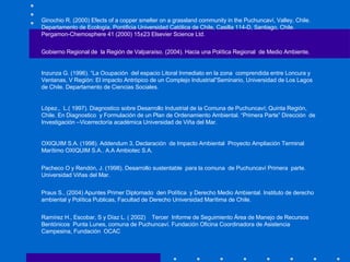 Ginochio R. ( 2000) Efects of a copper smelter on a grassland community in the Puchuncaví, Valley, Chile. Departamento de Ecología, Pontificia Universidad Católica de Chile, Casilla 114-D, Santiago, Chile.  Pergamon-Chemosphere 41 (2000) 15±23 Elsevier Science Ltd.  Gobierno Regional de  la Región de Valparaíso. (2004). Hacia una Política Regional  de Medio Ambiente.    Inzunza G. (1996). “La Ocupación  del espacio Litoral Inmediato en la zona  comprendida entre Loncura y Ventanas, V Región: El impacto Antrópico de un Complejo Industrial”Seminario, Universidad de Los Lagos de Chile. Departamento de Ciencias Sociales.    López.,  L.( 1997). Diagnostico sobre Desarrollo Industrial de la Comuna de Puchuncaví; Quinta Región, Chile. En Diagnostico  y Formulación de un Plan de Ordenamiento Ambiental. “Primera Parte” Dirección  de Investigación –Vicerrectoría académica Universidad de Viña del Mar.   OXIQUIM S.A. (1998). Addendum 3, Declaración  de Impacto Ambiental  Proyecto Ampliación Terminal Marítimo OXIQUIM S.A.. A.A Ambiotec S.A. Pacheco O y Rendón, J. (1998). Desarrollo sustentable  para la comuna  de Puchuncaví Primera  parte.  Universidad Viñas del Mar. Praus S., (2004) Apuntes Primer Diplomado  den Política  y Derecho Medio Ambiental. Instituto de derecho ambiental y Política Publicas, Facultad de Derecho Universidad Marítima de Chile.    Ramírez H., Escobar, S y Díaz L. ( 2002)  Tercer  Informe de Seguimiento Área de Manejo de Recursos Bentónicos  Punta Lunes, comuna de Puchuncaví. Fundación Oficina Coordinadora de Asistencia Campesina, Fundación  OCAC     