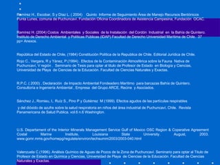 Ramírez H., Escobar, S y Díaz L. ( 2004)  Quinto  Informe de Seguimiento Área de Manejo Recursos Bentónicos  Punta Lunes, comuna de Puchuncaví. Fundación Oficina Coordinadora de Asistencia Campesina, Fundación  OCAC.    Ramírez H. (2004) Costos  Ambientales  y Sociales  de la Instalación  del Cordón  Industrial  en  la Bahía de Quintero. Instituto de Derecho Ambiental  y Políticas Públicas (IDAP) Facultad de Derecho Universidad Marítima de Chile.  37 pp+ Anexos. República del Estado de Chile, (1984) Constitución Política de la Republica de Chile. Editorial Jurídica de Chile. Rojo C., Vergara, R y Yánez, P.(1994) . Efectos de la Contaminación Atmosférica sobre la Fauna  Nativa de Puchuncaví, V región .  Seminario de Tesis para optar al titulo de Profesor de Estado  en Biología y Ciencias, Universidad de Playa  de Ciencias de la Educación. Facultad de Ciencias Naturales y Exactas.   R.P.C. ( 2000) .  Declaración  de Impacto Ambiental Fondeadero Marítimo  para barcazas Bahía de Quintero. Consultoría e Ingeniería Ambiental , Empresa  del Grupo ARCE, Recine  y Asociados. Sánchez J., Romieu, I,. Ruíz S., Pino P y Gutiérrez  M (1999). Efectos agudos de las partículas respirables y del dióxido de azufre sobre la salud respiratoria en niños del área industrial de Puchuncaví, Chile.  Revista  Panamericana de Salud Publica. vol.6 n.6 Washington.  U.S. Departament of the Interior Minerals Management Service Gulf of Mexico OSC Region & Coperative Agreement Costal Marine Institute, Louisiana State University. August, 2003.  www.gomr.mms.gov/homepg/regulate/environ/techsumm/2003/2003-040.html Valenzuela C.(1996). Análisis Químico de Aguas de Pozos de la Zona de Puchuncaví. Seminario para optar al Titulo de Profesor de Estado en Química y Ciencias, Universidad de Playa  de Ciencias de la Educación. Facultad de Ciencias Naturales y Exactas.  