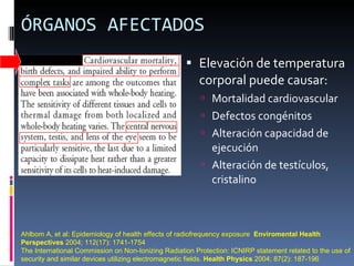 ÓRGANOS AFECTADOS Elevación de temperatura corporal puede causar:  Mortalidad cardiovascular Defectos congénitos Alteración capacidad de ejecución Alteración de testículos, cristalino Ahlbom A, et al: Epidemiology of health effects of radiofrequency exposure  Enviromental Health Perspectives  2004; 112(17): 1741-1754 The International Commission on Non-Ionizing Radiation Protection: ICNIRP statement related to the use of security and similar devices utilizing electromagnetic fields.  Health Physics  2004; 87(2): 187-196 