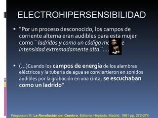 “ Por un proceso desconocido, los campos de corriente alterna eran audibles para esta mujer como ¨  ladridos y como un código morse de intensidad extremadamente alta  ¨…. (…) Cuando los  campos de energía  de los alambres eléctricos y la tubería de agua se conviertieron en sonidos audibles por la grabación en una cinta ,  se escuchaban como un ladrido ” ELECTROHIPERSENSIBILIDAD Fergusson M:  La Revolución del Cerebro . Editorial Héptada, Madrid.  1991 pp. 272-274 