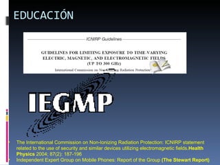 EDUCACIÓN The International Commission on Non-Ionizing Radiation Protection: ICNIRP statement related to the use of security and similar devices utilizing electromagnetic fields. Health Physics  2004; 87(2): 187-196 Independent Expert Group on Mobile Phones: Report of the Group  (The Stewart Report) 