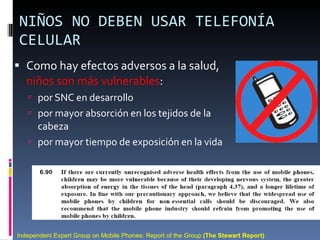 NIÑOS NO DEBEN USAR TELEFONÍA CELULAR Como hay efectos adversos a la salud,  niños son más vulnerables : por SNC en desarrollo por mayor absorción en los tejidos de la cabeza por mayor tiempo de exposición en la vida Independent Expert Group on Mobile Phones: Report of the Group  (The Stewart Report) 