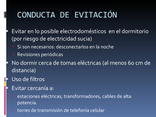 CONDUCTA DE EVITACIÓN Evitar en lo posible electrodomésticos  en el dormitorio (por riesgo de electricidad sucia) Si son necesarios: desconectarlos en la noche Revisiones periódicas No dormir cerca de tomas eléctricas (al menos 60 cm de distancia) Uso de filtros Evitar cercanía a: estaciones eléctricas, transformadores, cables de alta potencia. torres de transmisión de telefonía celular 