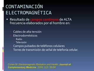 CONTAMINACIÓN ELECTROMAGNÉTICA Resultado de  campos continuos  de ALTA  frecuencia elaborados por el hombre en: Cables de alta tensión Electrodomésticos Radio Televisión Campos pulsados de teléfonos celulares  Torres de transmisión de señal de telefonía celular. Cohen M: Electromagnetic Radiation and Health.  Journal of Complementary Medicine   2004; 3(3): 56-59 