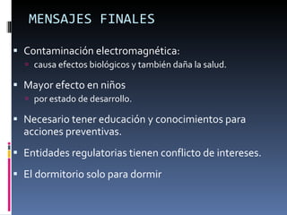 MENSAJES FINALES Contaminación electromagnética: causa efectos biológicos y también daña la salud. Mayor efecto en niños  por estado de desarrollo. Necesario tener educación y conocimientos para acciones preventivas. Entidades regulatorias tienen conflicto de intereses. El dormitorio solo para dormir 
