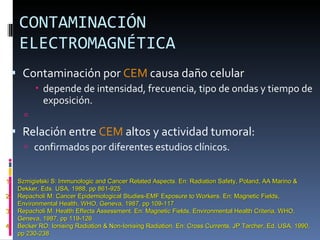 CONTAMINACIÓN ELECTROMAGNÉTICA Contaminación por  CEM  causa daño celular depende de intensidad, frecuencia, tipo de ondas y tiempo de exposición. Relación entre  CEM  altos y actividad tumoral: confirmados por diferentes estudios clínicos. Szmigielski S: Immunologic and Cancer Related Aspects. En: Radiation Safety, Poland, AA Marino & Dekker, Eds. USA, 1988, pp 861-925 Repacholi M: Cancer Epidemiological Studies-EMF Exposure to Workers. En: Magnetic Fields, Environmental Health, WHO, Geneva, 1987, pp 109-117 Repacholi M: Health Effects Assessment. En: Magnetic Fields, Environmental Health Criteria, WHO, Geneva, 1987, pp 119-126 Becker RO: Ionising Radiation & Non-Ionising Radiation. En: Cross Currents, JP Tarcher, Ed. USA, 1990, pp 230-238 