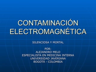 CONTAMINACIÓN ELECTROMAGNÉTICA SILENCIOSA Y MORTAL POR: ALEJANDRO MELO ESPECIALISTA EN MEDICINA INTERNA UNIVERSIDAD JAVERIANA BOGOTÁ - COLOMBIA 