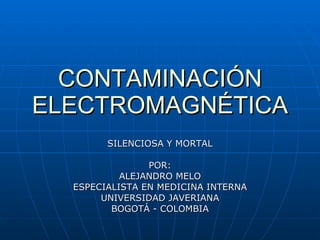 CONTAMINACIÓN ELECTROMAGNÉTICA SILENCIOSA Y MORTAL POR: ALEJANDRO MELO ESPECIALISTA EN MEDICINA INTERNA UNIVERSIDAD JAVERIANA BOGOTÁ - COLOMBIA 