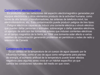Contaminación electromagnética
   Es producida por las radiaciones del espectro electromagnético generadas por
equipos electrónicos u otros elementos producto de la actividad humana, como
torres de alta tensión y transformadores, las antenas de telefonía móvil, los
electrodomésticos, etc. Esta contaminación puede producir peligros de tres tipos:
   Peligros eléctricos capaces de inducir una corriente eléctrica o shock eléctrico
que pueden dañar personas o animales, sobrecargar o dañar aparatos eléctricos,
un ejemplo de esto son las tormentas solares que inducen corrientes eléctricas
en el campo magnético de la tierra, en 1994 una tormenta solar afecto a varios
satélites de comunicación generando problemas en periódicos y redes de radio y
televisión de Canadá.


 Contaminación térmica
    Es un cambio en la temperatura de un cuerpo de agua causado por la
 influencia humana, como el uso de agua como refrigerante para plantas
 de energía, el aumento artificial de la temperatura puede tener efectos
 negativos para algunos seres vivos en un hábitat específico ya que
 cambia las condiciones naturales del medio en que viven.
 